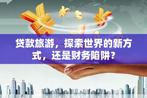 新野贷款旅游，探索世界的新方式，还是财务陷阱？